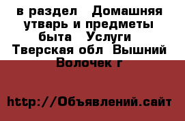  в раздел : Домашняя утварь и предметы быта » Услуги . Тверская обл.,Вышний Волочек г.